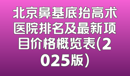 北京鼻基底抬高术医院排名及最新项目价格概览表（2025版）