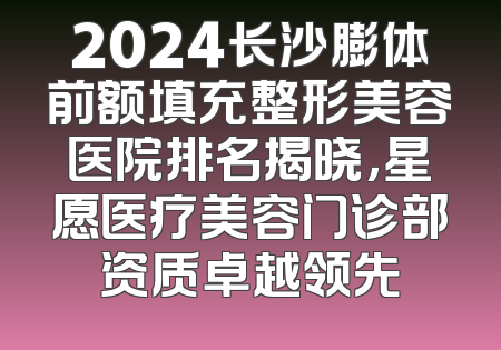 2024长沙膨体前额填充整形美容医院排名揭晓，星愿医疗美容门诊部资质卓越领先