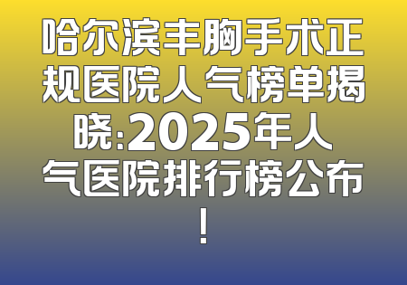 哈尔滨丰胸手术正规医院人气榜单揭晓：2025年人气医院排行榜公布！