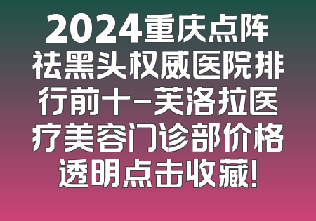 2024重庆点阵祛黑头权威医院排行前十-芙洛拉医疗美容门诊部价格透明点击收藏！