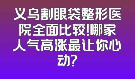 义乌割眼袋整形医院全面比较！哪家人气高涨最让你心动？