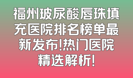 福州玻尿酸唇珠填充医院排名榜单最新发布！热门医院精选解析！