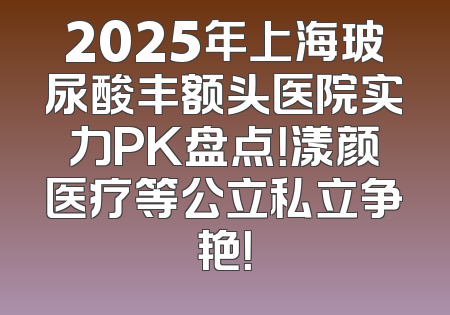 2025年上海玻尿酸丰额头医院实力PK盘点！漾颜医疗等公立私立争艳！