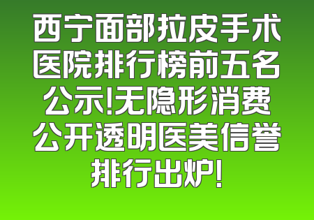 西宁面部拉皮手术医院排行榜前五名公示！无隐形消费公开透明医美信誉排行出炉！