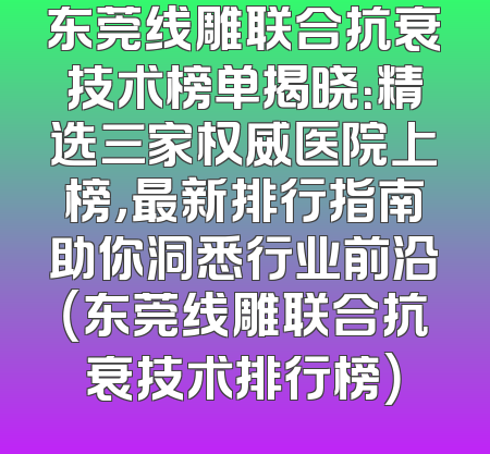 东莞线雕联合抗衰技术榜单揭晓：精选三家权威医院上榜，最新排行指南助你洞悉行业前沿（东莞线雕联合抗衰技术排行榜）