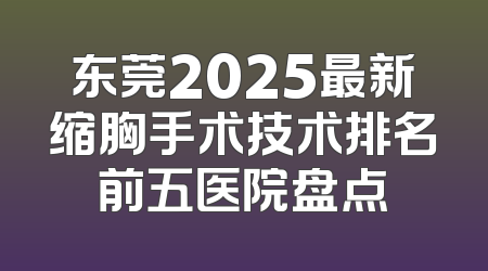 东莞2025最新缩胸手术技术排名前五医院盘点