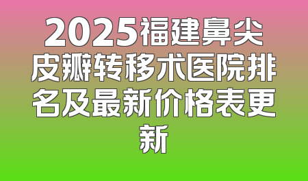 2025福建鼻尖皮瓣转移术医院排名及最新价格表更新