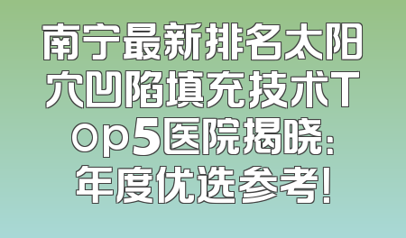 南宁最新排名太阳穴凹陷填充技术Top5医院揭晓：年度优选参考！
