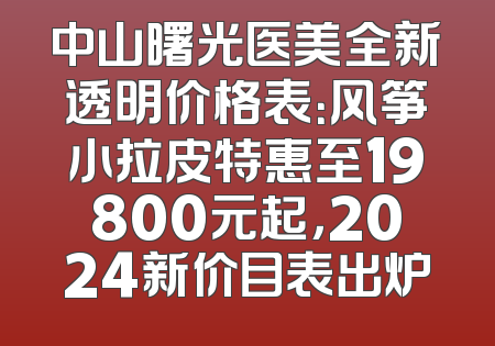 中山曙光医美全新透明价格表：风筝小拉皮特惠至19800元起，2024新价目表出炉