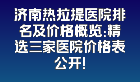 济南热拉提医院排名及价格概览：精选三家医院价格表公开！