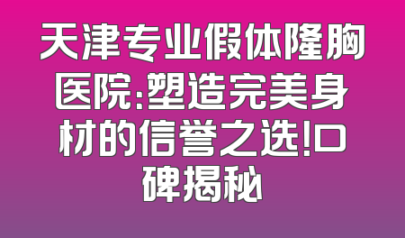天津专业假体隆胸医院：塑造完美身材的信誉之选！口碑揭秘