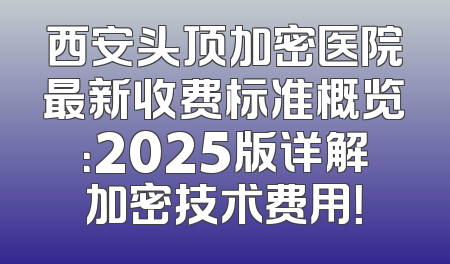 西安头顶加密医院最新收费标准概览：2025版详解加密技术费用！