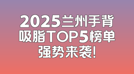 2025兰州手背吸脂TOP5榜单强势来袭！