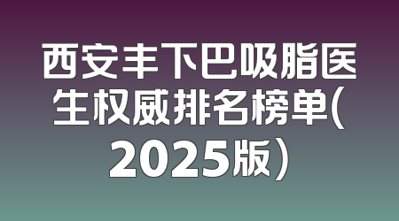 西安丰下巴吸脂医生权威排名榜单（2025版）
