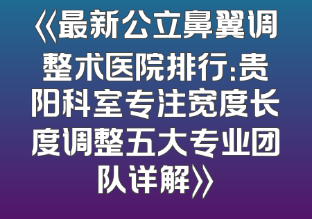 《最新公立鼻翼调整术医院排行：贵阳科室专注宽度长度调整五大专业团队详解》