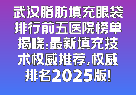 武汉脂肪填充眼袋排行前五医院榜单揭晓：最新填充技术权威推荐，权威排名2025版！