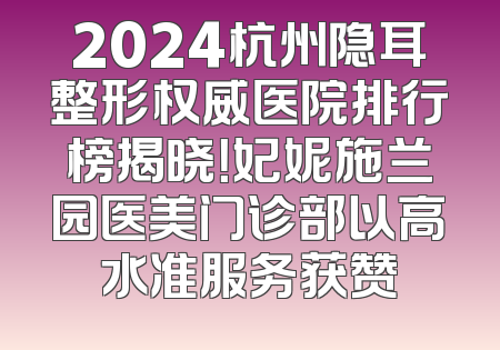 2024杭州隐耳整形权威医院排行榜揭晓！妃妮施兰园医美门诊部以高水准服务获赞