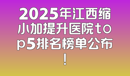 2025年江西缩小加提升医院top5排名榜单公布！