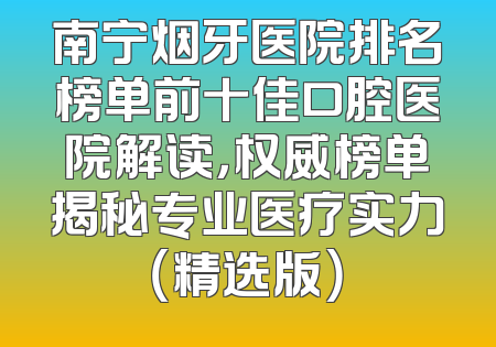 南宁烟牙医院排名榜单前十佳口腔医院解读，权威榜单揭秘专业医疗实力（精选版）