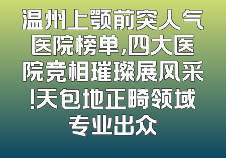 温州上颚前突人气医院榜单，四大医院竞相璀璨展风采！天包地正畸领域专业出众