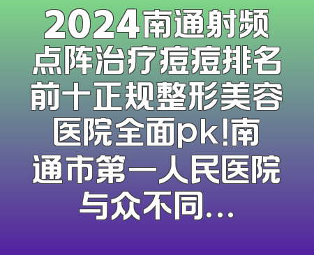 2024南通射频点阵治疗痘痘排名前十正规整形美容医院全面pk！南通市第一人民医院与众不同…