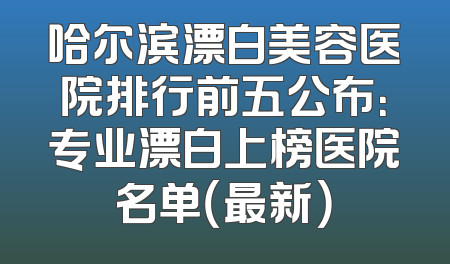 哈尔滨漂白美容医院排行前五公布：专业漂白上榜医院名单（最新）