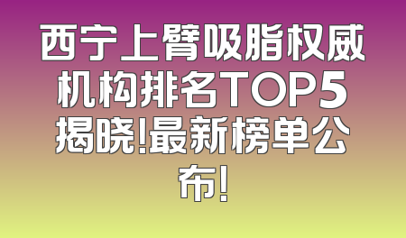 西宁上臂吸脂权威机构排名TOP5揭晓！最新榜单公布！
