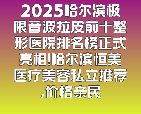 2025哈尔滨极限音波拉皮前十整形医院排名榜正式亮相！哈尔滨恒美医疗美容私立推荐，价格亲民