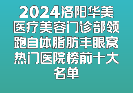 2024洛阳华美医疗美容门诊部领跑自体脂肪丰眼窝热门医院榜前十大名单