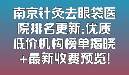 南京针灸去眼袋医院排名更新：优质低价机构榜单揭晓+最新收费预览！