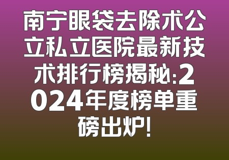 南宁眼袋去除术公立私立医院最新技术排行榜揭秘：2024年度榜单重磅出炉！