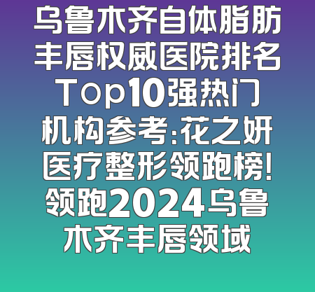 乌鲁木齐自体脂肪丰唇权威医院排名Top10强热门机构参考：花之妍医疗整形领跑榜！领跑2024乌鲁木齐丰唇领域