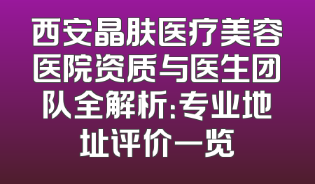 西安晶肤医疗美容医院资质与医生团队全解析：专业地址评价一览