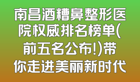 南昌酒糟鼻整形医院权威排名榜单（前五名公布！）带你走进美丽新时代