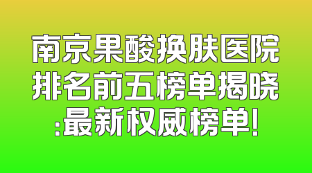 南京果酸换肤医院排名前五榜单揭晓：最新权威榜单！