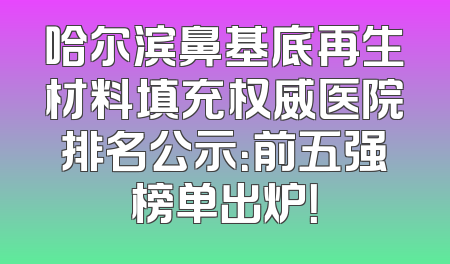哈尔滨鼻基底再生材料填充权威医院排名公示：前五强榜单出炉！