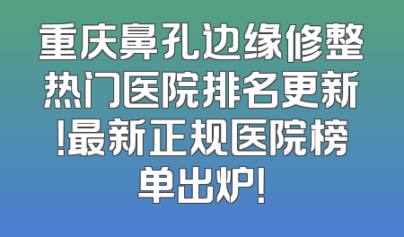 重庆鼻孔边缘修整热门医院排名更新！最新正规医院榜单出炉！