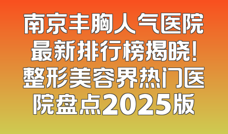 南京丰胸人气医院最新排行榜揭晓！整形美容界热门医院盘点2025版