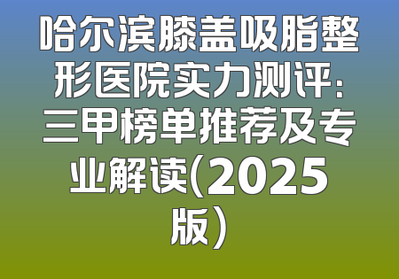 哈尔滨膝盖吸脂整形医院实力测评：三甲榜单推荐及专业解读（2025版）