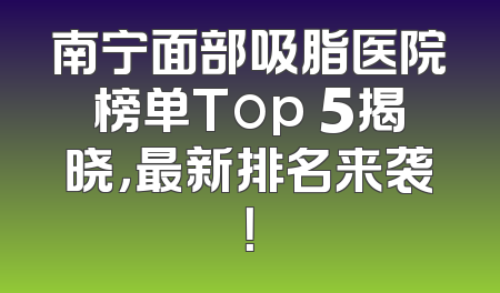 南宁面部吸脂医院榜单Top 5揭晓，最新排名来袭！