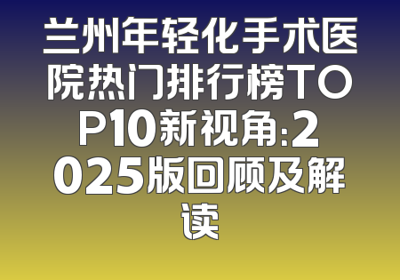 兰州年轻化手术医院热门排行榜TOP10新视角：2025版回顾及解读