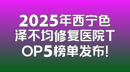 2025年西宁色泽不均修复医院TOP5榜单发布！