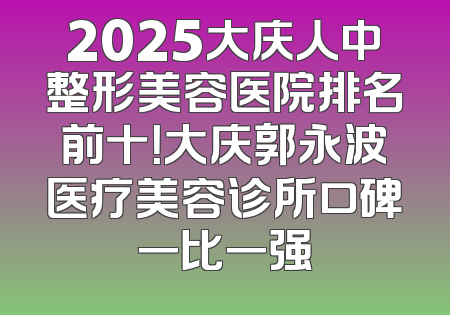 2025大庆人中整形美容医院排名前十！大庆郭永波医疗美容诊所口碑一比一强
