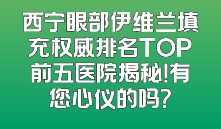 西宁眼部伊维兰填充权威排名TOP前五医院揭秘！有您心仪的吗？