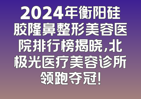 2024年衡阳硅胶隆鼻整形美容医院排行榜揭晓，北极光医疗美容诊所领跑夺冠！