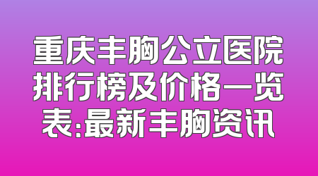 重庆丰胸公立医院排行榜及价格一览表：最新丰胸资讯