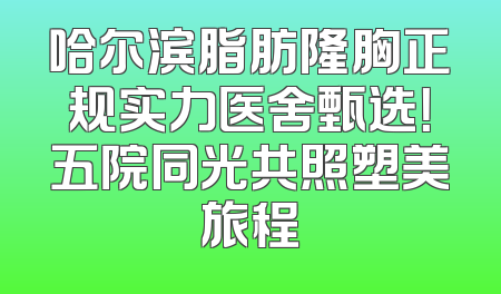 哈尔滨脂肪隆胸正规实力医舍甄选！五院同光共照塑美旅程