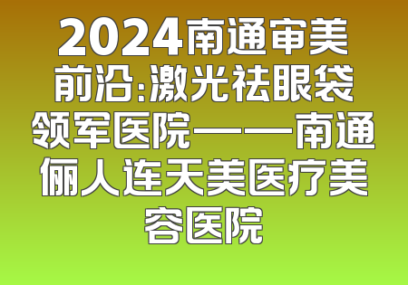 2024南通审美前沿：激光祛眼袋领军医院——南通俪人连天美医疗美容医院