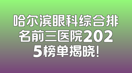 哈尔滨眼科综合排名前三医院2025榜单揭晓！
