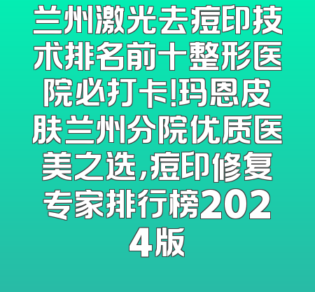 兰州激光去痘印技术排名前十整形医院必打卡！玛恩皮肤兰州分院优质医美之选，痘印修复专家排行榜2024版